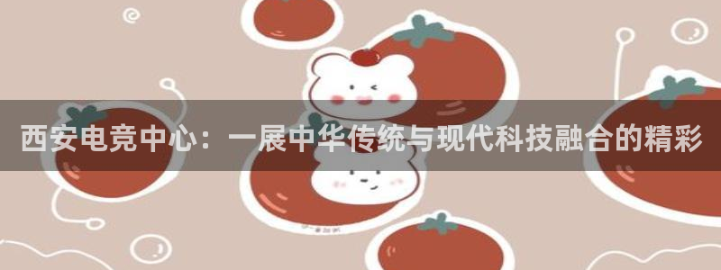 必赢电竞：西安电竞中心：一展中华传统与现代科技融合的精彩